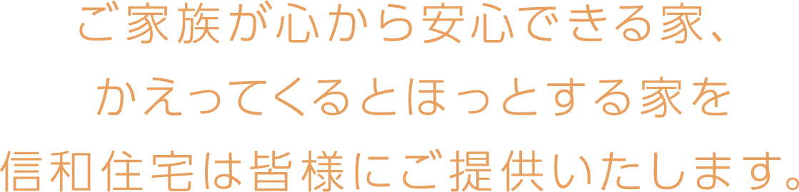 ご家族が心から安心できる家、かえってくるとほっとする家を信和住宅は皆様にご提供いたします。