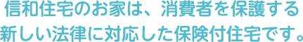 信和住宅のお家は、消費者を保護する新しい法律に対応した保険付住宅です。