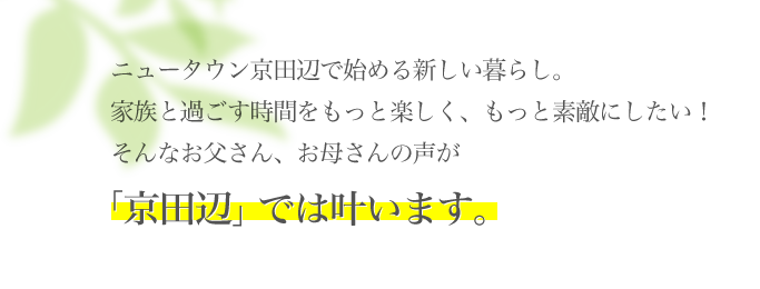 ニュータウン京田辺で始める新しい暮らし。家族と過ごす時間をもっと楽しく、もっと素敵にしたい！そんなお父さん、お母さんの声が「京田辺」では叶います。