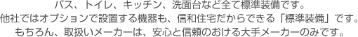 バス、トイレ、キッチン、洗面台など全て標準装備です。他社ではオプションで設置する機器も、信和住宅だからできる「標準装備」です。もちろん、取扱いメーカーは、安心と信頼のおける大手メーカーのみです。