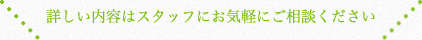 詳しい内容はスタッフにお気軽にご相談ください