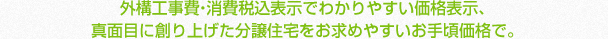 外構工事費・消費税込表示でわかりやすい価格表示、売主直売だから仲介手数料不要！真面目に創り上げた分譲住宅をお求めやすいお手頃価格で。