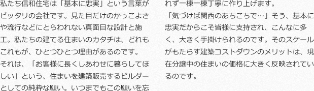 私たち信和住宅は「基本に忠実」という言葉がピッタリの会社です。見た目だけのかっこよさや流行などにとらわれない真面目な設計と施工。私たちの建てる住まいのカタチは、どれもこれもが、ひとつひとつ理由があるのです。それは、「お客様に長くしあわせに暮らしてほしい」という、住まいを建築販売するビルダーとしての純粋な願い。いつまでもこの願いを忘れず一棟一棟丁寧に作り上げます。「気づけば関西のあちこちで…」そう、基本に忠実だからこそ皆様に支持され、こんなに多く、大きく手掛けられるのです。そのスケールがもたらす建築コストダウンのメリットは、現在分譲中の住まいの価格に大きく反映されているのです。