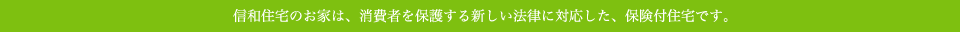 信和住宅のお家は、消費者を保護する新しい法律に対応した、保険付住宅です。