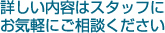 詳しい内容はスタッフにお気軽にご相談ください
