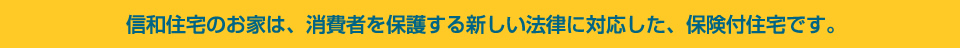 信和住宅のお家は、消費者を保護する新しい法律に対応した、保険付住宅です。